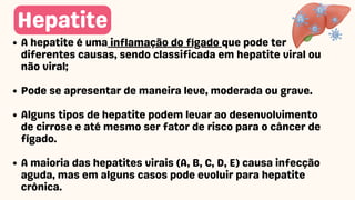 A hepatite é uma inflamação do fígado que pode ter
diferentes causas, sendo classificada em hepatite viral ou
não viral;
Pode se apresentar de maneira leve, moderada ou grave.
Alguns tipos de hepatite podem levar ao desenvolvimento
de cirrose e até mesmo ser fator de risco para o câncer de
fígado.
A maioria das hepatites virais (A, B, C, D, E) causa infecção
aguda, mas em alguns casos pode evoluir para hepatite
crônica.
Hepatite
 