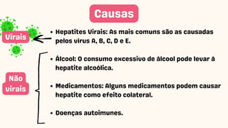 Hepatites Virais: As mais comuns são as causadas
pelos vírus A, B, C, D e E.
Álcool: O consumo excessivo de álcool pode levar à
hepatite alcoólica.
Medicamentos: Alguns medicamentos podem causar
hepatite como efeito colateral.
Doenças autoimunes.
Causas
Não
virais
Virais
 