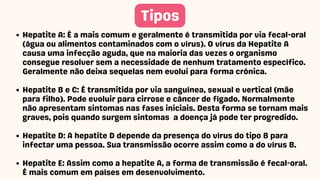 Tipos
Hepatite A: É a mais comum e geralmente é transmitida por via fecal-oral
(água ou alimentos contaminados com o vírus). O vírus da Hepatite A
causa uma infecção aguda, que na maioria das vezes o organismo
consegue resolver sem a necessidade de nenhum tratamento específico.
Geralmente não deixa sequelas nem evolui para forma crônica.
Hepatite B e C: É transmitida por via sanguínea, sexual e vertical (mãe
para filho). Pode evoluir para cirrose e câncer de fígado. Normalmente
não apresentam sintomas nas fases iniciais. Desta forma se tornam mais
graves, pois quando surgem sintomas a doença já pode ter progredido.
Hepatite D: A hepatite D depende da presença do vírus do tipo B para
infectar uma pessoa. Sua transmissão ocorre assim como a do vírus B.
Hepatite E: Assim como a hepatite A, a forma de transmissão é fecal-oral.
É mais comum em países em desenvolvimento.
 