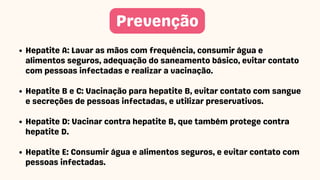 Prevenção
Hepatite A: Lavar as mãos com frequência, consumir água e
alimentos seguros, adequação do saneamento básico, evitar contato
com pessoas infectadas e realizar a vacinação.
Hepatite B e C: Vacinação para hepatite B, evitar contato com sangue
e secreções de pessoas infectadas, e utilizar preservativos.
Hepatite D: Vacinar contra hepatite B, que também protege contra
hepatite D.
Hepatite E: Consumir água e alimentos seguros, e evitar contato com
pessoas infectadas.
 