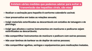 Existem várias medidas que podemos adotar para evitar a
transmissão das hepatites virais, são elas:
Realizar a vacinação para hepatite B conforme calendário vacinal;
Usar preservativo em todas as relações sexuais;
Exigir materiais esterilizados ou descartáveis em estúdios de tatuagem e de
piercings;
Exigir que alicates e outros instrumentos em manicures e pedicures sejam
esterilizados ou descartáveis;
Não compartilhar instrumentos de manicure e pedicure com outras pessoas;
Não usar lâminas de barbear ou de depilar de outras pessoas;
Não compartilhar agulhas, seringas e equipamentos para medicações inaladas.
 