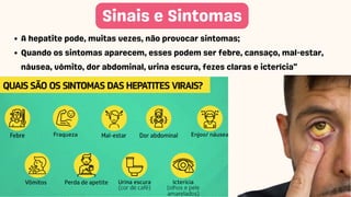 Sinais e Sintomas
A hepatite pode, muitas vezes, não provocar sintomas;
Quando os sintomas aparecem, esses podem ser febre, cansaço, mal-estar,
náusea, vômito, dor abdominal, urina escura, fezes claras e icterícia"
 