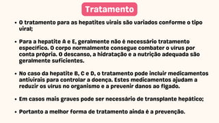 O tratamento para as hepatites virais são variados conforme o tipo
viral;
Para a hepatite A e E, geralmente não é necessário tratamento
específico. O corpo normalmente consegue combater o vírus por
conta própria. O descanso, a hidratação e a nutrição adequada são
geralmente suficientes.
No caso da hepatite B, C e D, o tratamento pode incluir medicamentos
antivirais para controlar a doença. Estes medicamentos ajudam a
reduzir os vírus no organismo e a prevenir danos ao fígado.
Em casos mais graves pode ser necessário de transplante hepático;
Portanto a melhor forma de tratamento ainda é a prevenção.
Tratamento
 