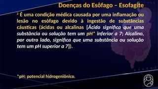 Doenças do Esôfago – Esofagite
2
É uma condição médica causada por uma inflamação ou
lesão no esôfago devido à ingestão de substâncias
cáusticas (ácidas ou alcalinas [Ácido significa que uma
substância ou solução tem um pH* inferior a 7; Alcalino,
por outro lado, significa que uma substância ou solução
tem um pH superior a 7]).
*pH: potencial hidrogeniônico.
 