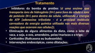 Tratamento
• Inibidores da bomba de protões (é uma enzima que
transporta íons de hidrogênio (H+) para fora da célula e íons
de potássio (K+) para dentro da célula, utilizando a energia
do ATP [adenosina trifosfato – é a principal molécula
carreadora da energia química utilizada nas mais diversas
reações que ocorrem nas células]);
• Eliminação de alguns alimentos da dieta, como o leite de
vaca, a soja, o ovo, amendoins, peixe/mariscos e o trigo;
• Corticoides (fluticasona ou budesonido);
• Intervenções endoscópicas, como dilatações.
 
