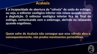 Acalasia
É a incapacidade de abertura da “válvula” de saída do esôfago,
ou seja, o esfíncter esofágico inferior não relaxa quando ocorre
a deglutição. O esfíncter esofágico inferior fica no final do
esôfago, comunicando com o estômago, abrindo ou relaxando
quando engolimos.
Quem sofre de Acalasia não consegue que essa válvula abra e,
consequentemente, não produz movimentos peristálticos.
 