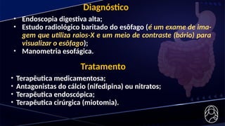 Diagnóstico
• Endoscopia digestiva alta;
• Estudo radiológico baritado do esôfago (é um exame de ima-
gem que utiliza raios-X e um meio de contraste (bário) para
visualizar o esôfago);
• Manometria esofágica.
Tratamento
• Terapêutica medicamentosa;
• Antagonistas do cálcio (nifedipina) ou nitratos;
• Terapêutica endoscópica;
• Terapêutica cirúrgica (miotomia).
 