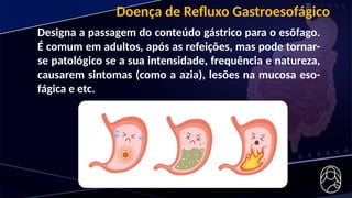 Doença de Refluxo Gastroesofágico
Designa a passagem do conteúdo gástrico para o esôfago.
É comum em adultos, após as refeições, mas pode tornar-
se patológico se a sua intensidade, frequência e natureza,
causarem sintomas (como a azia), lesões na mucosa eso-
fágica e etc.
 