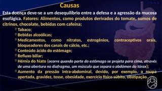 Causas
Esta doença deve-se a um desequilíbrio entre a defesa e a agressão da mucosa
esofágica. Fatores: Alimentos, como produtos derivados do tomate, sumos de
citrinos, chocolate, bebidas com cafeína;
 Tabaco;
 Bebidas alcoólicas;
 Medicamentos, como nitratos, estrogênios, contraceptivos orais,
bloqueadores dos canais de cálcio, etc.;
 Conteúdo ácido do estômago;
 Refluxo biliar;
 Hérnia do hiato (ocorre quando parte do estômago se projeta para cima, através
de uma abertura no diafragma, um músculo que separa o abdómen do tórax);
 Aumento da pressão intra-abdominal, devido, por exemplo, a roupa
apertada, gravidez, tosse, obesidade, exercício físico súbito, obstipação.
 