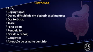 Sintomas
 Azia;
 Regurgitação;
 Dor ou dificuldade em deglutir os alimentos;
 Dor torácica;
 Tosse;
 Falta de ar;
 Rouquidão;
 Dor de ouvidos;
 Gengivite;
 Alteração do esmalte dentário.
 