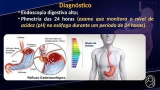 Diagnóstico
• Endoscopia digestiva alta;
• Phmetria das 24 horas (exame que monitora o nível de
acidez (pH) no esôfago durante um período de 24 horas).
 