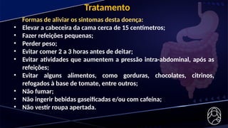 Tratamento
Formas de aliviar os sintomas desta doença:
• Elevar a cabeceira da cama cerca de 15 centímetros;
• Fazer refeições pequenas;
• Perder peso;
• Evitar comer 2 a 3 horas antes de deitar;
• Evitar atividades que aumentem a pressão intra-abdominal, após as
refeições;
• Evitar alguns alimentos, como gorduras, chocolates, citrinos,
refogados à base de tomate, entre outros;
• Não fumar;
• Não ingerir bebidas gaseificadas e/ou com cafeína;
• Não vestir roupa apertada.
 