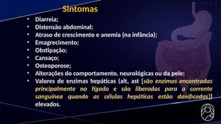 Sintomas
• Diarreia;
• Distensão abdominal;
• Atraso de crescimento e anemia (na infância);
• Emagrecimento;
• Obstipação;
• Cansaço;
• Osteoporose;
• Alterações do comportamento, neurológicas ou da pele;
• Valores de enzimas hepáticas (alt, ast [são enzimas encontradas
principalmente no fígado e são liberadas para a corrente
sanguínea quando as células hepáticas estão danificadas])
elevados.
 