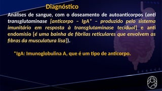 Diagnóstico
Análises de sangue, com o doseamento de autoanticorpos (anti
transglutaminase [anticorpo – IgA* – produzido pelo sistema
imunitário em resposta à transglutaminase tecidual] e anti
endomísio [é uma bainha de fibrilas reticulares que envolvem as
fibras da musculatura lisa]).
*IgA: Imunoglobulina A, que é um tipo de anticorpo.
 