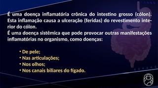 É uma doença inflamatória crônica do intestino grosso (cólon).
Esta inflamação causa a ulceração (feridas) do revestimento inte-
rior do cólon.
É uma doença sistêmica que pode provocar outras manifestações
inflamatórias no organismo, como doenças:
• De pele;
• Nas articulações;
• Nos olhos;
• Nos canais biliares do fígado.
 