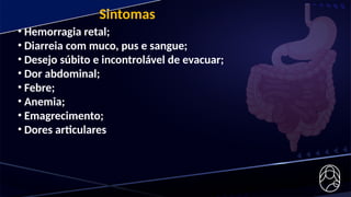 Sintomas
• Hemorragia retal;
• Diarreia com muco, pus e sangue;
• Desejo súbito e incontrolável de evacuar;
• Dor abdominal;
• Febre;
• Anemia;
• Emagrecimento;
• Dores articulares
 
