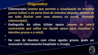 Diagnóstico
• Colonoscopia [exame que permite a visualização do intestino
grosso (cólon) e da parte final do intestino delgado, através de
um tubo flexível com uma câmera na ponta, chamado
colonoscópio].
• Radiografia do cólon (clister opaco [exame de raio-X
contrastado que utiliza um líquido opaco para visualizar o
intestino grosso e o reto]).
•
• No caso de doentes com crises agudas graves, pode ser
necessário internamento hospitalar e cirurgia.
 