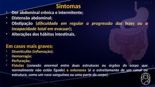 • Dor abdominal crônica e intermitente;
• Distensão abdominal;
• Obstipação (dificuldade em regular a progressão das fezes ou a
incapacidade total em evacuar);
• Alterações dos hábitos intestinais.
Em casos mais graves:
• Diverticulite (inflamação);
• Hemorragia;
• Perfuração;
• Fístulas (conexão anormal entre duas estruturas ou órgãos do corpo que
normalmente não estão ligado) e estenoses (é o estreitamento de um canal ou
estrutura, como um vaso sanguíneo ou uma parte do corpo).
Sintomas
 