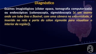 Exames imagiológicos (clister opaco, tomografia computorizada)
ou endoscópicos (colonoscopia, sigmoidoscopia [é um exame
onde um tubo fino e flexível, com uma câmera na extremidade, é
inserido no reto e parte do cólon sigmoide para visualizar o
interior da região]).
Diagnóstico
 