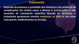 Depende da presença e gravidade dos sintomas e da existência de
complicações. Em muitos casos, a doença é assintomática e não
necessita de tratamento específico. Quando há sintomas, o
tratamento geralmente envolve mudanças na dieta e, em casos
mais graves, medicamentos ou cirurgia.
Tratamento
 