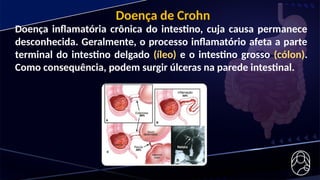Doença inflamatória crônica do intestino, cuja causa permanece
desconhecida. Geralmente, o processo inflamatório afeta a parte
terminal do intestino delgado (íleo) e o intestino grosso (cólon).
Como consequência, podem surgir úlceras na parede intestinal.
Doença de Crohn
 