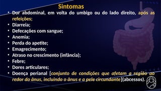 • Dor abdominal, em volta do umbigo ou do lado direito, após as
refeições;
• Diarreia;
• Defecações com sangue;
• Anemia;
• Perda do apetite;
• Emagrecimento;
• Atraso no crescimento (infância);
• Febre;
• Dores articulares;
• Doença perianal [conjunto de condições que afetam a região ao
redor do ânus, incluindo o ânus e a pele circundante](abcessos).
Sintomas
 