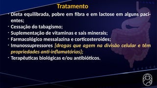 • Dieta equilibrada, pobre em fibra e em lactose em alguns paci-
entes;
• Cessação do tabagismo;
• Suplementação de vitaminas e sais minerais;
• Farmacológico messalazina e corticosteroides;
• Imunossupressores [drogas que agem na divisão celular e têm
propriedades anti-inflamatórias];
• Terapêuticas biológicas e/ou antibióticos.
Tratamento
 