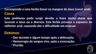 Corresponde a uma ferida linear na margem do ânus (canal anal).
Causa
Este problema pode surgir devido a fezes muito duras que
laceram o ânus ou a diarreia. Esta ferida provoca o espasmo do
esfíncter anal, causando dor e dificuldade em evacuar.
Sintomas
• Dor durante e algum tempo após a defecação;
• Hemorragia de sangue vivo, após a evacuação;
• Prurido.
 