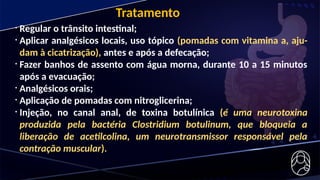 • Regular o trânsito intestinal;
• Aplicar analgésicos locais, uso tópico (pomadas com vitamina a, aju-
dam à cicatrização), antes e após a defecação;
• Fazer banhos de assento com água morna, durante 10 a 15 minutos
após a evacuação;
• Analgésicos orais;
• Aplicação de pomadas com nitroglicerina;
• Injeção, no canal anal, de toxina botulínica (é uma neurotoxina
produzida pela bactéria Clostridium botulinum, que bloqueia a
liberação de acetilcolina, um neurotransmissor responsável pela
contração muscular).
Tratamento
 