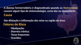 A doença hemorroidária é diagnosticada quando as Hemorroidas
causam algum tipo de sintomatologia, como dor ou desconforto.
Causa
São dilatação e inflamação das veias na região do ânus.
Fatores de Risco
• Obstipação;
• Diarreia crônica;
• Tosse frequente;
• Gravidez.
 