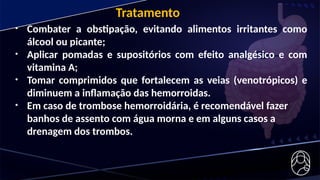 • Combater a obstipação, evitando alimentos irritantes como
álcool ou picante;
• Aplicar pomadas e supositórios com efeito analgésico e com
vitamina A;
• Tomar comprimidos que fortalecem as veias (venotrópicos) e
diminuem a inflamação das hemorroidas.
• Em caso de trombose hemorroidária, é recomendável fazer
banhos de assento com água morna e em alguns casos a
drenagem dos trombos.
Tratamento
 