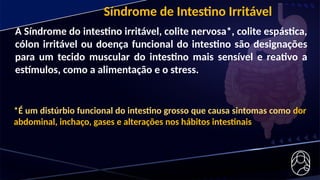 A Síndrome do intestino irritável, colite nervosa*, colite espástica,
cólon irritável ou doença funcional do intestino são designações
para um tecido muscular do intestino mais sensível e reativo a
estímulos, como a alimentação e o stress.
Síndrome de Intestino Irritável
*É um distúrbio funcional do intestino grosso que causa sintomas como dor
abdominal, inchaço, gases e alterações nos hábitos intestinais
 
