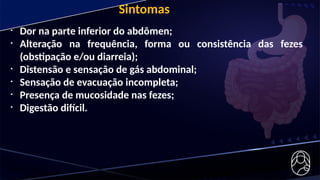 • Dor na parte inferior do abdômen;
• Alteração na frequência, forma ou consistência das fezes
(obstipação e/ou diarreia);
• Distensão e sensação de gás abdominal;
• Sensação de evacuação incompleta;
• Presença de mucosidade nas fezes;
• Digestão difícil.
Sintomas
 