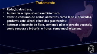 • Redução do stress;
• Aumentar o repouso e o exercício físico;
• Evitar o consumo de certos alimentos como leite e derivados,
gorduras, café, álcool e bebidas gaseificadas;
• Reforçar a ingestão de fibra, comendo pães e cereais; vegetais,
como cenoura e brócolis; e frutos, como maçã e banana.
Tratamento
 