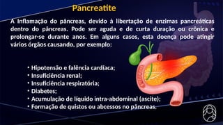 A Inflamação do pâncreas, devido à libertação de enzimas pancreáticas
dentro do pâncreas. Pode ser aguda e de curta duração ou crônica e
prolongar-se durante anos. Em alguns casos, esta doença pode atingir
vários órgãos causando, por exemplo:
• Hipotensão e falência cardíaca;
• Insuficiência renal;
• Insuficiência respiratória;
• Diabetes;
• Acumulação de líquido intra-abdominal (ascite);
• Formação de quistos ou abcessos no pâncreas.
Pancreatite
 