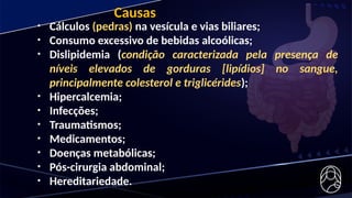• Cálculos (pedras) na vesícula e vias biliares;
• Consumo excessivo de bebidas alcoólicas;
• Dislipidemia (condição caracterizada pela presença de
níveis elevados de gorduras [lipídios] no sangue,
principalmente colesterol e triglicérides);
• Hipercalcemia;
• Infecções;
• Traumatismos;
• Medicamentos;
• Doenças metabólicas;
• Pós-cirurgia abdominal;
• Hereditariedade.
Causas
 