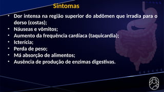 • Dor intensa na região superior do abdômen que irradia para o
dorso (costas);
• Náuseas e vômitos;
• Aumento da frequência cardíaca (taquicardia);
• Icterícia;
• Perda de peso;
• Má absorção de alimentos;
• Ausência de produção de enzimas digestivas.
Sintomas
 