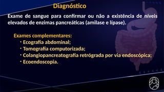 Exame de sangue para confirmar ou não a existência de níveis
elevados de enzimas pancreáticas (amilase e lípase).
Exames complementares:
• Ecografia abdominal;
• Tomografia computorizada;
• Colangiopancreatografia retrógrada por via endoscópica;
• Ecoendoscopia.
Diagnóstico
 