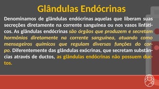 Denominamos de glândulas endócrinas aquelas que liberam suas
secreções diretamente na corrente sanguínea ou nos vasos linfáti-
cos. As glândulas endócrinas são órgãos que produzem e secretam
hormônios diretamente na corrente sanguínea, atuando como
mensageiros químicos que regulam diversas funções do cor-
po. Diferentemente das glândulas exócrinas, que secretam substân-
cias através de ductos, as glândulas endócrinas não possuem duc-
tos.
Glândulas Endócrinas
 