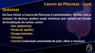 Cancro do Pâncreas – cont.
Na fase inicial, o Cancro do Pâncreas é assintomático. Porém, com o
avançar da doença, podem surgir sintomas que variam em função
da localização do tumor, como:
• Dor abdominal;
• Perda de apetite;
• Emagrecimento;
• Cansaço;
• Icterícia (coloração amarelada da pele, olhos e mucosa).
Sintomas
 