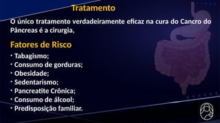 O único tratamento verdadeiramente eficaz na cura do Cancro do
Pâncreas é a cirurgia,
Tratamento
Fatores de Risco
• Tabagismo;
• Consumo de gorduras;
• Obesidade;
• Sedentarismo;
• Pancreatite Crônica;
• Consumo de álcool;
• Predisposição familiar.
 