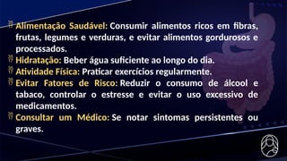  Alimentação Saudável: Consumir alimentos ricos em fibras,
frutas, legumes e verduras, e evitar alimentos gordurosos e
processados.
 Hidratação: Beber água suficiente ao longo do dia.
 Atividade Física: Praticar exercícios regularmente.
 Evitar Fatores de Risco: Reduzir o consumo de álcool e
tabaco, controlar o estresse e evitar o uso excessivo de
medicamentos.
 Consultar um Médico: Se notar sintomas persistentes ou
graves.
 