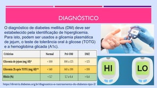 DIAGNÓSTICO
https://diretriz.diabetes.org.br/diagnostico-e-rastreamento-do-diabetes-tipo-2/
O diagnóstico de diabetes mellitus (DM) deve ser
estabelecido pela identificação de hiperglicemia.
Para isto, podem ser usados a glicemia plasmática
de jejum, o teste de tolerância oral à glicose (TOTG)
e a hemoglobina glicada (A1c).
 