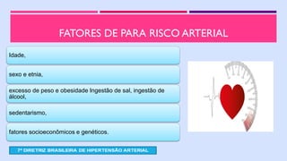 FATORES DE PARA RISCO ARTERIAL
Idade,
sexo e etnia,
excesso de peso e obesidade Ingestão de sal, ingestão de
álcool,
sedentarismo,
fatores socioeconômicos e genéticos.
 