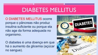 DIABETES MELLITUS
O DIABETES MELLITUS ocorre
porque o pâncreas não produz
insulina suficiente ou porque ela
não age da forma adequada no
organismo.
O diabetes é uma doença em que
há o aumento da glicemia (açúcar
no sangue).
 