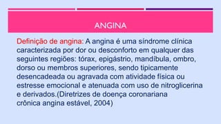 ANGINA
Definição de angina: A angina é uma síndrome clínica
caracterizada por dor ou desconforto em qualquer das
seguintes regiões: tórax, epigástrio, mandíbula, ombro,
dorso ou membros superiores, sendo tipicamente
desencadeada ou agravada com atividade física ou
estresse emocional e atenuada com uso de nitroglicerina
e derivados.(Diretrizes de doença coronariana
crônica angina estável, 2004)
 