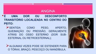 ANGINA
•É UMA DOR OU DESCONFORTO
TRANSITÓRIO LOCALIZADA NO CENTRO DO
PEITO:
SENTIDA COMO PESO, APERTO,
QUEIMAÇÃO OU PRESSÃO, GERALMENTE
ATRÁS DO OSSO ESTERNO (DOR SUB-
ESTERNAL OU RETROESTERNAL);
ALGUMAS VEZES PODE SE ESTENDER PARA
O TÓRAX, BRAÇO, PESCOÇO OU MANDÍBULA.
 