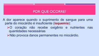 POR QUE OCORRE?
A dor aparece quando o suprimento de sangue para uma
parte do miocárdio é insuficiente (isquemia):
O coração não recebe oxigênio e nutrientes nas
quantidades necessárias
Não provoca danos permanentes no miocárdio.
 