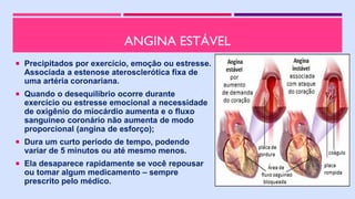 ANGINA ESTÁVEL
 Precipitados por exercício, emoção ou estresse.
Associada a estenose aterosclerótica fixa de
uma artéria coronariana.
 Quando o desequilíbrio ocorre durante
exercício ou estresse emocional a necessidade
de oxigênio do miocárdio aumenta e o fluxo
sanguíneo coronário não aumenta de modo
proporcional (angina de esforço);
 Dura um curto período de tempo, podendo
variar de 5 minutos ou até mesmo menos.
 Ela desaparece rapidamente se você repousar
ou tomar algum medicamento – sempre
prescrito pelo médico.
 