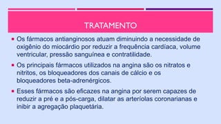 TRATAMENTO
 Os fármacos antianginosos atuam diminuindo a necessidade de
oxigênio do miocárdio por reduzir a frequência cardíaca, volume
ventricular, pressão sanguínea e contratilidade.
 Os principais fármacos utilizados na angina são os nitratos e
nitritos, os bloqueadores dos canais de cálcio e os
bloqueadores beta-adrenérgicos.
 Esses fármacos são eficazes na angina por serem capazes de
reduzir a pré e a pós-carga, dilatar as arteríolas coronarianas e
inibir a agregação plaquetária.
 